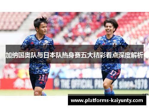 加纳国奥队与日本队热身赛五大精彩看点深度解析 加纳国奥队与日本队热身赛五大精彩看点深度解析