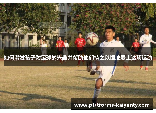 如何激发孩子对足球的兴趣并帮助他们持之以恒地爱上这项运动 如何激发孩子对足球的兴趣并帮助他们持之以恒地爱上这项运动