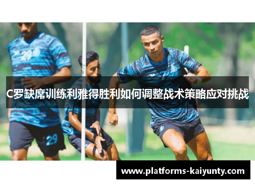 C罗缺席训练利雅得胜利如何调整战术策略应对挑战 C罗缺席训练利雅得胜利如何调整战术策略应对挑战