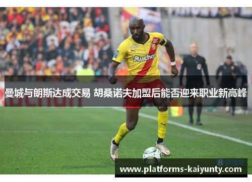 曼城与朗斯达成交易 胡桑诺夫加盟后能否迎来职业新高峰 曼城与朗斯达成交易 胡桑诺夫加盟后能否迎来职业新高峰