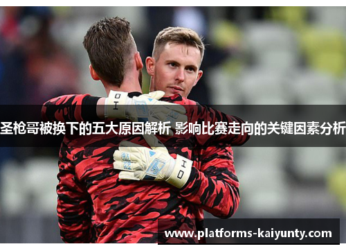 圣枪哥被换下的五大原因解析 影响比赛走向的关键因素分析