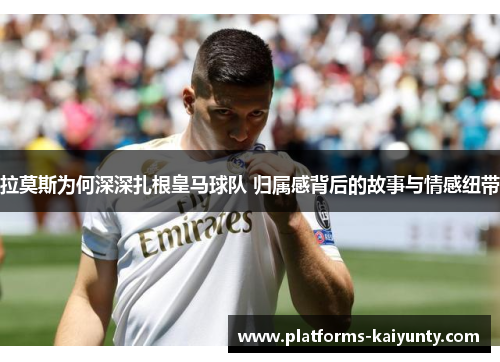 拉莫斯为何深深扎根皇马球队 归属感背后的故事与情感纽带