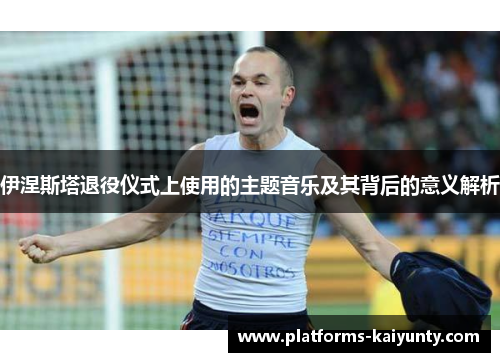 伊涅斯塔退役仪式上使用的主题音乐及其背后的意义解析 伊涅斯塔退役仪式上使用的主题音乐及其背后的意义解析