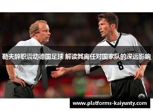 勒夫辞职震动德国足球 解读其离任对国家队的深远影响 勒夫辞职震动德国足球 解读其离任对国家队的深远影响