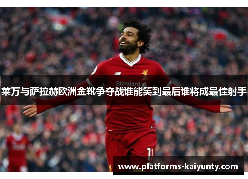 莱万与萨拉赫欧洲金靴争夺战谁能笑到最后谁将成最佳射手