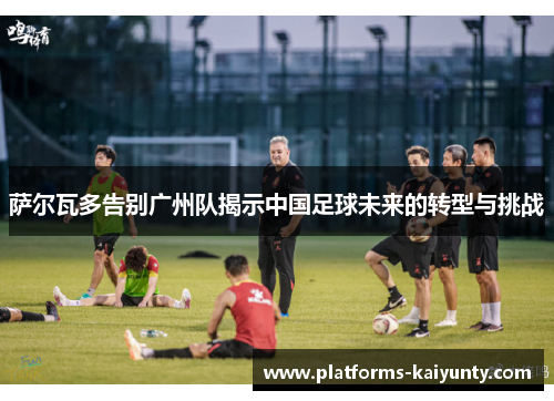 萨尔瓦多告别广州队揭示中国足球未来的转型与挑战 萨尔瓦多告别广州队揭示中国足球未来的转型与挑战