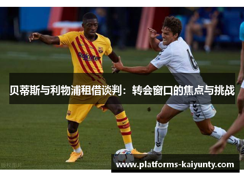 贝蒂斯与利物浦租借谈判:转会窗口的焦点与挑战 贝蒂斯与利物浦租借谈判:转会窗口的焦点与挑战