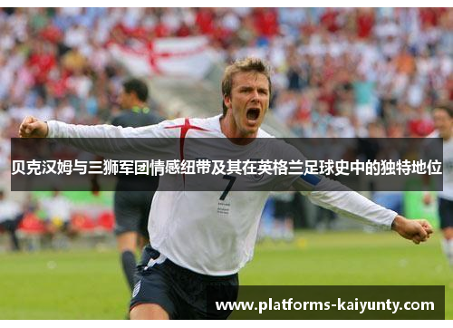 贝克汉姆与三狮军团情感纽带及其在英格兰足球史中的独特地位 贝克汉姆与三狮军团情感纽带及其在英格兰足球史中的独特地位