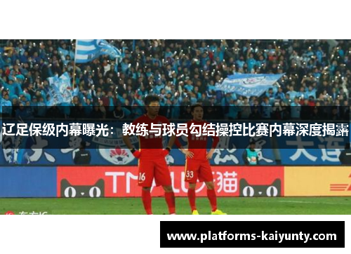 辽足保级内幕曝光:教练与球员勾结操控比赛内幕深度揭露 辽足保级内幕曝光:教练与球员勾结操控比赛内幕深度揭露
