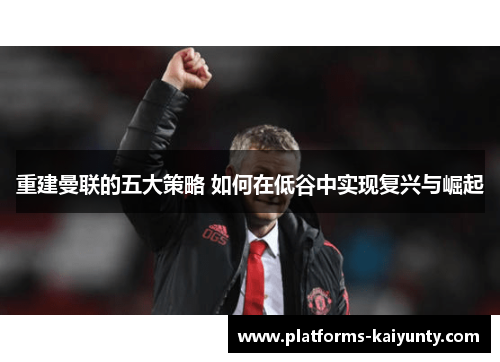 重建曼联的五大策略 如何在低谷中实现复兴与崛起 重建曼联的五大策略 如何在低谷中实现复兴与崛起