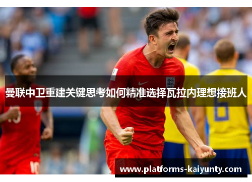 曼联中卫重建关键思考如何精准选择瓦拉内理想接班人 曼联中卫重建关键思考如何精准选择瓦拉内理想接班人