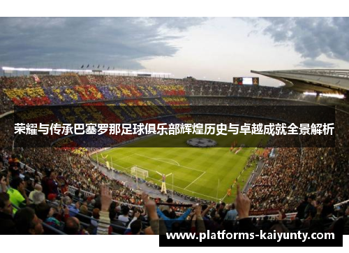 荣耀与传承巴塞罗那足球俱乐部辉煌历史与卓越成就全景解析 荣耀与传承巴塞罗那足球俱乐部辉煌历史与卓越成就全景解析