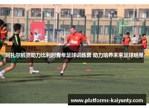 阿扎尔捐资助力比利时青年足球训练营 助力培养未来足球明星 阿扎尔捐资助力比利时青年足球训练营 助力培养未来足球明星