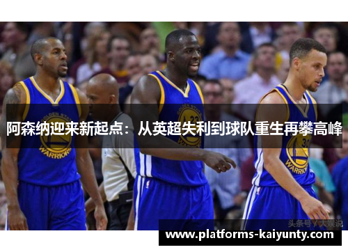 阿森纳迎来新起点:从英超失利到球队重生再攀高峰 阿森纳迎来新起点:从英超失利到球队重生再攀高峰