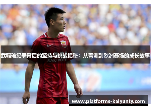 武磊破纪录背后的坚持与挑战揭秘:从青训到欧洲赛场的成长故事 武磊破纪录背后的坚持与挑战揭秘:从青训到欧洲赛场的成长故事