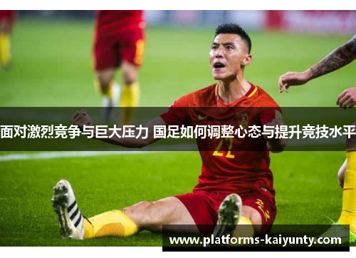 面对激烈竞争与巨大压力 国足如何调整心态与提升竞技水平