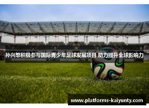 孙兴慜积极参与国际青少年足球发展项目 助力提升全球影响力 孙兴慜积极参与国际青少年足球发展项目 助力提升全球影响力