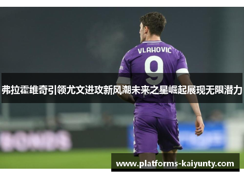 弗拉霍维奇引领尤文进攻新风潮未来之星崛起展现无限潜力 弗拉霍维奇引领尤文进攻新风潮未来之星崛起展现无限潜力