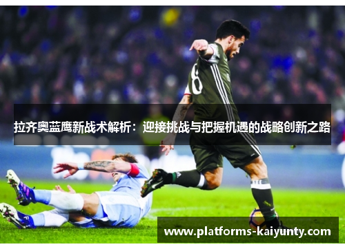 拉齐奥蓝鹰新战术解析:迎接挑战与把握机遇的战略创新之路 拉齐奥蓝鹰新战术解析:迎接挑战与把握机遇的战略创新之路