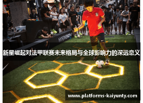 新星崛起对法甲联赛未来格局与全球影响力的深远意义