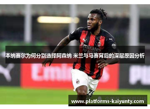 本纳赛尔为何分别选择阿森纳 米兰与马赛背后的深层原因分析