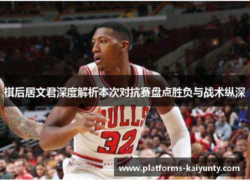 棋后居文君深度解析本次对抗赛盘点胜负与战术纵深