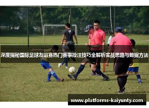 深度揭秘国际足球友谊赛热门赛事投注技巧全解析实战思路与数据方法 深度揭秘国际足球友谊赛热门赛事投注技巧全解析实战思路与数据方法