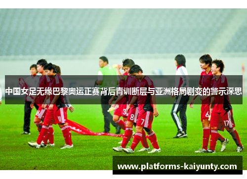 中国女足无缘巴黎奥运正赛背后青训断层与亚洲格局剧变的警示深思 中国女足无缘巴黎奥运正赛背后青训断层与亚洲格局剧变的警示深思