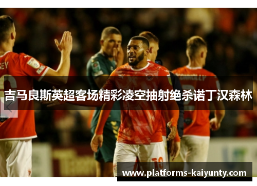 吉马良斯英超客场精彩凌空抽射绝杀诺丁汉森林