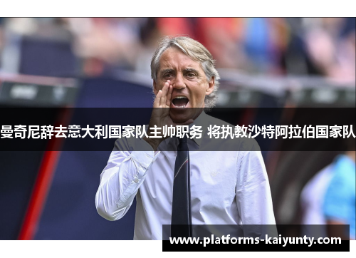 曼奇尼辞去意大利国家队主帅职务 将执教沙特阿拉伯国家队 曼奇尼辞去意大利国家队主帅职务 将执教沙特阿拉伯国家队