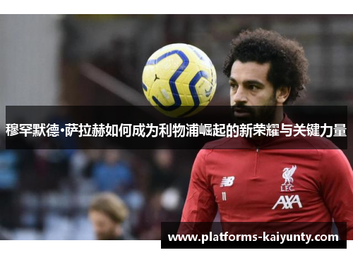 穆罕默德·萨拉赫如何成为利物浦崛起的新荣耀与关键力量