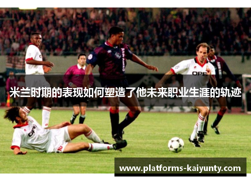 米兰时期的表现如何塑造了他未来职业生涯的轨迹