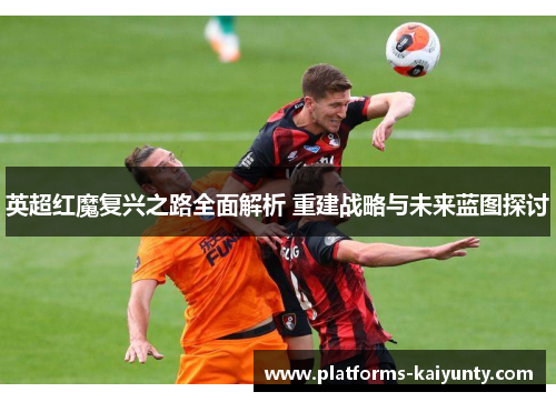 英超红魔复兴之路全面解析 重建战略与未来蓝图探讨