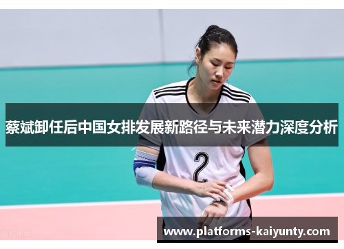 蔡斌卸任后中国女排发展新路径与未来潜力深度分析
